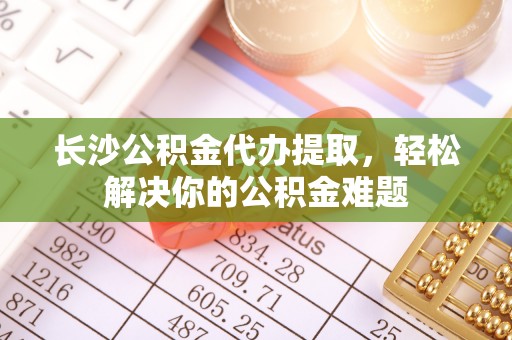 思明长沙公积金代办提取，轻松解决你的公积金难题