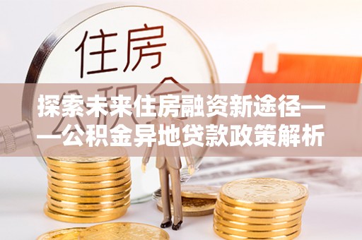 思明探索未来住房融资新途径——公积金异地贷款政策解析与实践