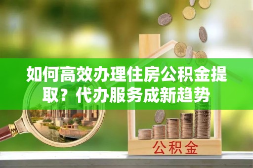 思明如何高效办理住房公积金提取？代办服务成新趋势