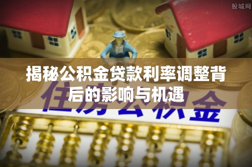 思明揭秘公积金贷款利率调整背后的影响与机遇