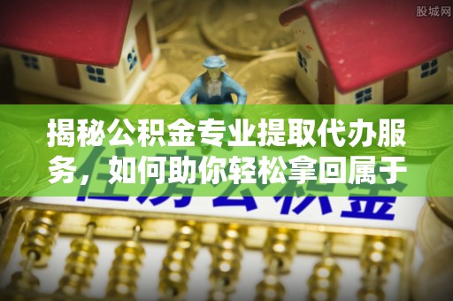 思明揭秘公积金专业提取代办服务，如何助你轻松拿回属于你的资金
