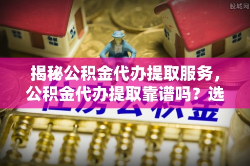 思明揭秘公积金代办提取服务，公积金代办提取靠谱吗？选择需谨慎