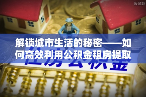 思明解锁城市生活的秘密——如何高效利用公积金租房提取政策优化居住体验