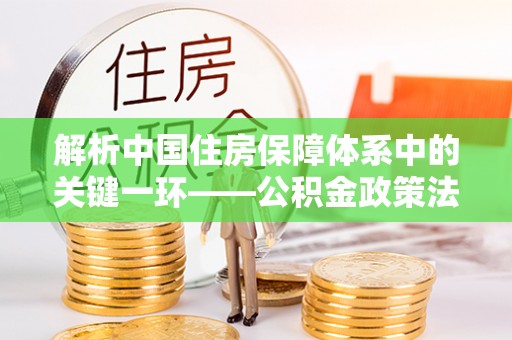 思明解析中国住房保障体系中的关键一环——公积金政策法规的演变与影响