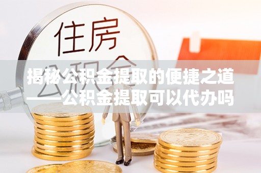 思明揭秘公积金提取的便捷之道——公积金提取可以代办吗？