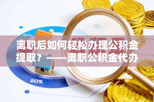 思明离职后如何轻松办理公积金提取？——离职公积金代办提取服务详解