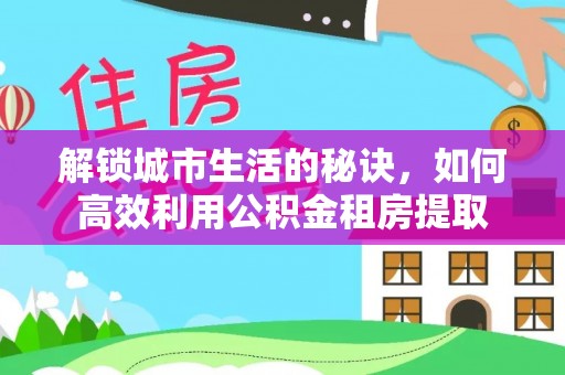 思明解锁城市生活的秘诀，如何高效利用公积金租房提取