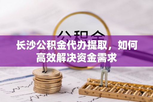思明长沙公积金代办提取，如何高效解决资金需求