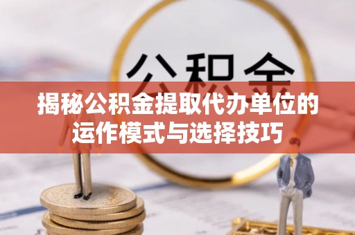 思明揭秘公积金提取代办单位的运作模式与选择技巧