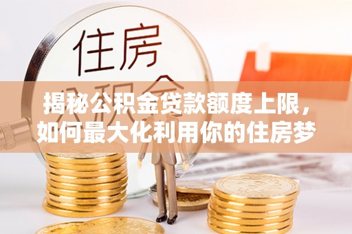 思明揭秘公积金贷款额度上限，如何最大化利用你的住房梦？
