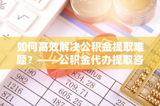 思明如何高效解决公积金提取难题？——公积金代办提取咨询服务全解析