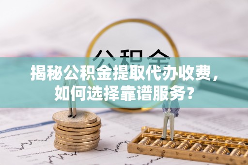 思明揭秘公积金提取代办收费，如何选择靠谱服务？