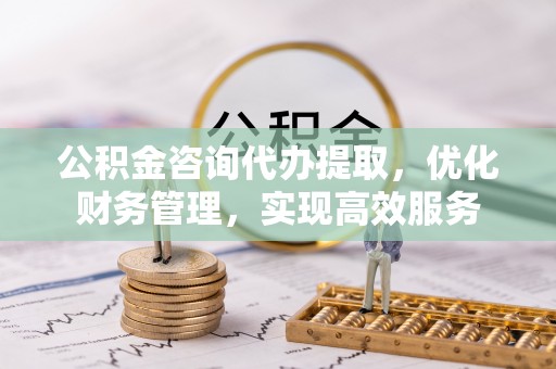 思明公积金咨询代办提取，优化财务管理，实现高效服务
