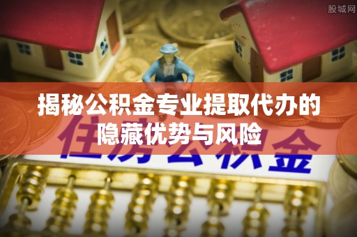 思明揭秘公积金专业提取代办的隐藏优势与风险