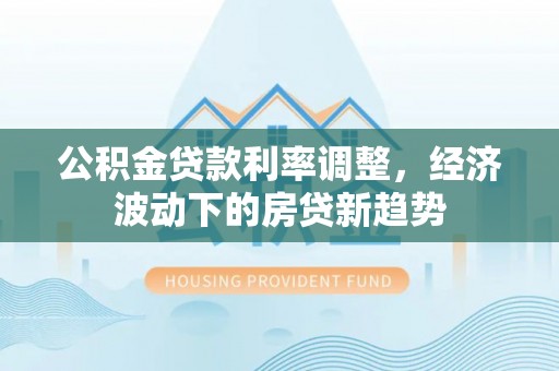 思明公积金贷款利率调整，经济波动下的房贷新趋势