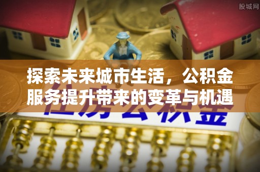 思明探索未来城市生活，公积金服务提升带来的变革与机遇