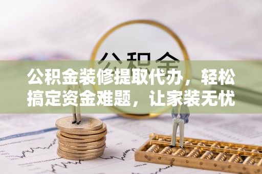 思明公积金装修提取代办，轻松搞定资金难题，让家装无忧