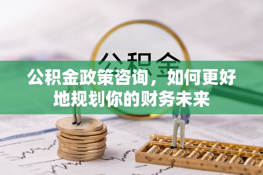 思明公积金政策咨询，如何更好地规划你的财务未来