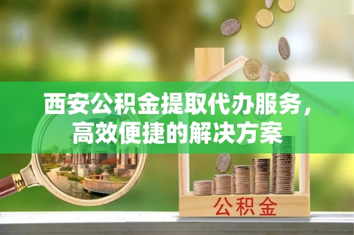 思明西安公积金提取代办服务，高效便捷的解决方案