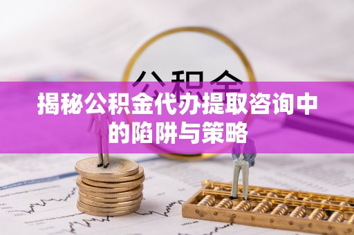 思明揭秘公积金代办提取咨询中的陷阱与策略