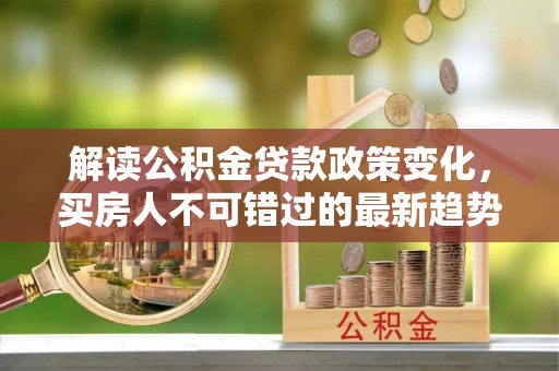 思明解读公积金贷款政策变化，买房人不可错过的最新趋势
