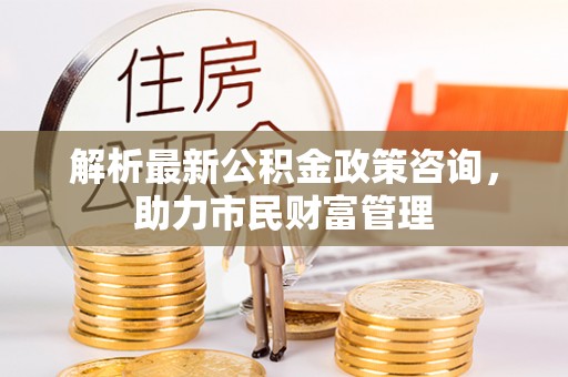 思明解析最新公积金政策咨询，助力市民财富管理