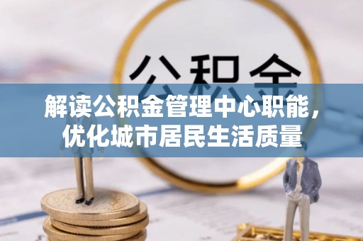 思明解读公积金管理中心职能，优化城市居民生活质量