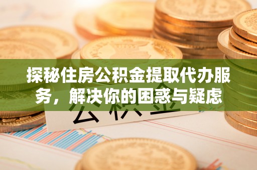 思明探秘住房公积金提取代办服务，解决你的困惑与疑虑