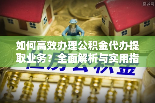 思明如何高效办理公积金代办提取业务？全面解析与实用指南