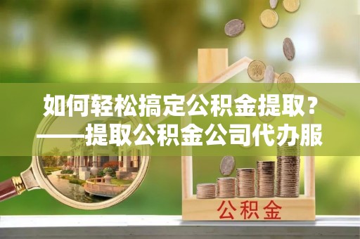 思明如何轻松搞定公积金提取？——提取公积金公司代办服务全解析