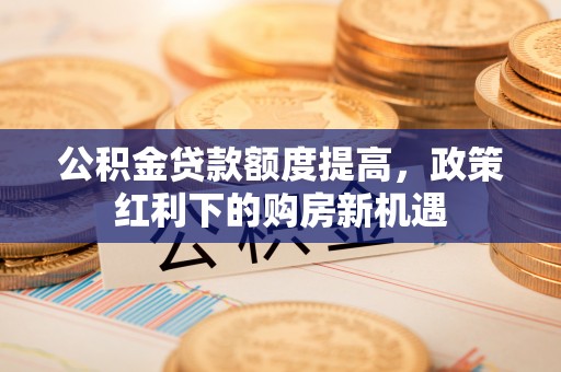 思明公积金贷款额度提高，政策红利下的购房新机遇