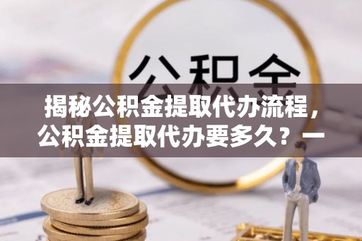 思明揭秘公积金提取代办流程，公积金提取代办要多久？一文读懂