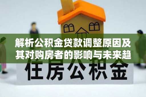 思明解析公积金贷款调整原因及其对购房者的影响与未来趋势