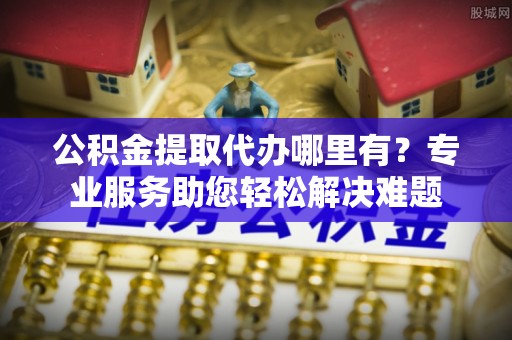 思明公积金提取代办哪里有？专业服务助您轻松解决难题