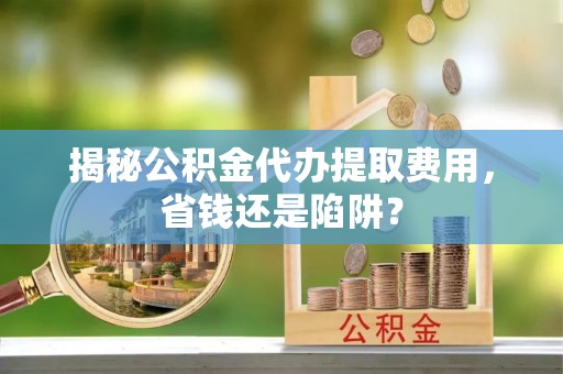 思明揭秘公积金代办提取费用，省钱还是陷阱？