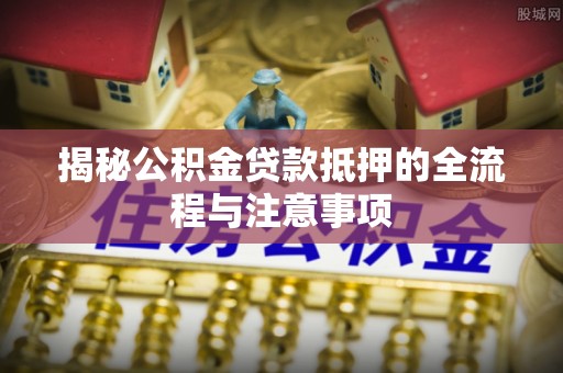 思明揭秘公积金贷款抵押的全流程与注意事项