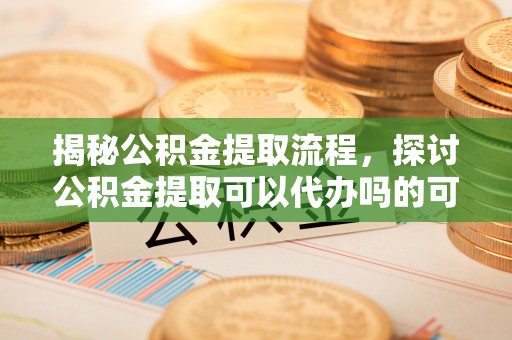 思明揭秘公积金提取流程，探讨公积金提取可以代办吗的可行性与注意事项