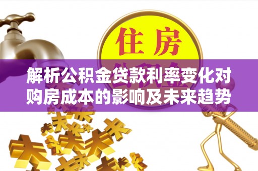 思明解析公积金贷款利率变化对购房成本的影响及未来趋势