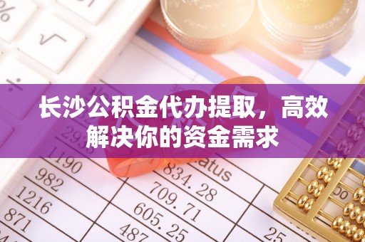 思明长沙公积金代办提取，高效解决你的资金需求