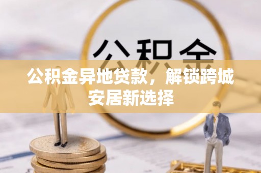 思明公积金异地贷款，解锁跨城安居新选择
