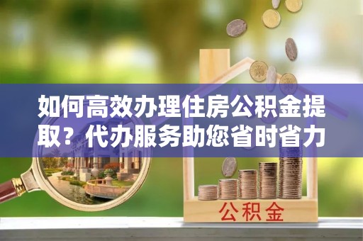 思明如何高效办理住房公积金提取？代办服务助您省时省力