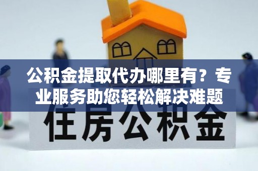 思明公积金提取代办哪里有？专业服务助您轻松解决难题