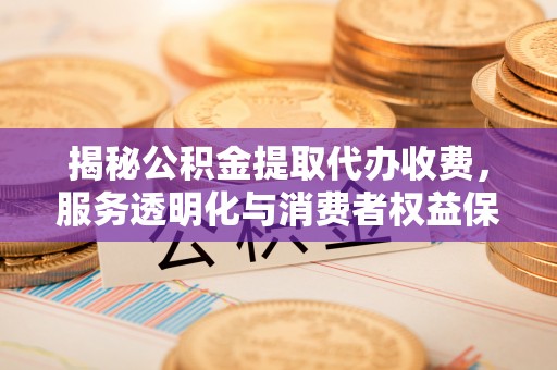 思明揭秘公积金提取代办收费，服务透明化与消费者权益保障