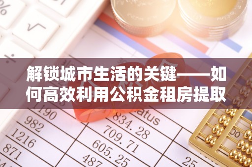 思明解锁城市生活的关键——如何高效利用公积金租房提取实现居住自由