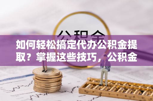 思明如何轻松搞定代办公积金提取？掌握这些技巧，公积金到手不是梦！