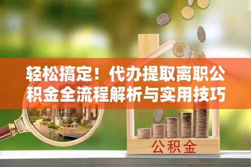 思明轻松搞定！代办提取离职公积金全流程解析与实用技巧