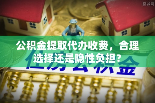 思明公积金提取代办收费，合理选择还是隐性负担？