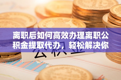 思明离职后如何高效办理离职公积金提取代办，轻松解决你的后顾之忧