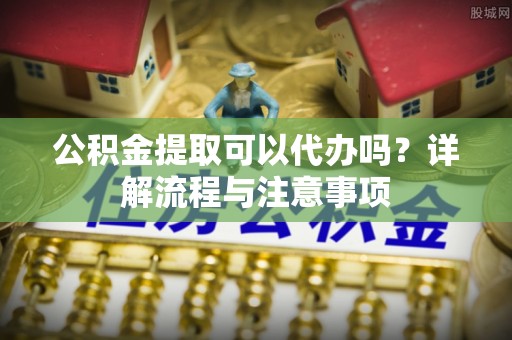 思明公积金提取可以代办吗？详解流程与注意事项