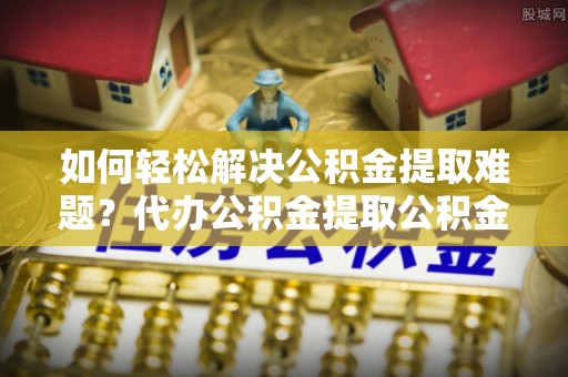 思明如何轻松解决公积金提取难题？代办公积金提取公积金服务详解